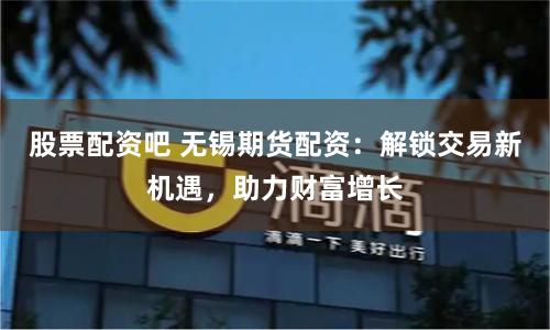 股票配资吧 无锡期货配资：解锁交易新机遇，助力财富增长
