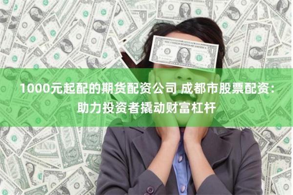 1000元起配的期货配资公司 成都市股票配资:助力投资者撬动财富杠杆