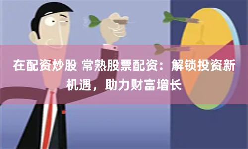 在配资炒股 常熟股票配资：解锁投资新机遇，助力财富增长