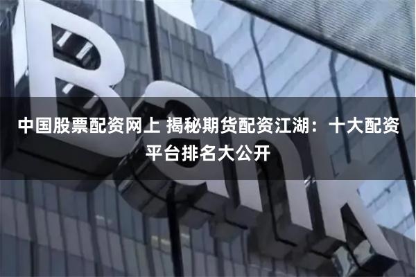 中国股票配资网上 揭秘期货配资江湖：十大配资平台排名大公开