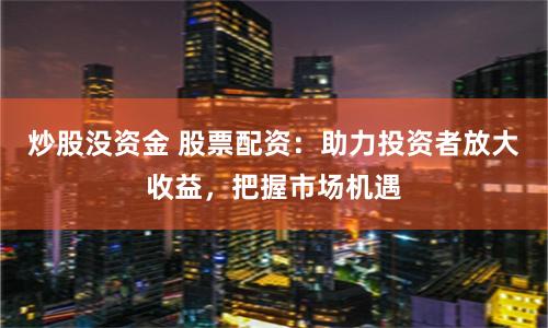 炒股没资金 股票配资：助力投资者放大收益，把握市场机遇