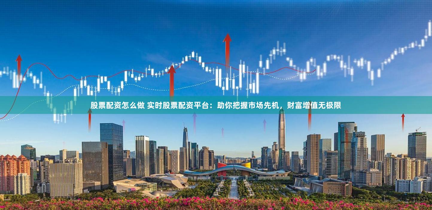 股票配资怎么做 实时股票配资平台：助你把握市场先机，财富增值无极限