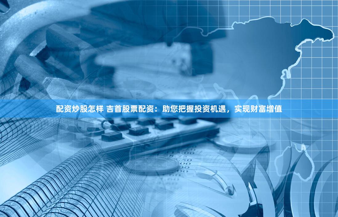 配资炒股怎样 吉首股票配资：助您把握投资机遇，实现财富增值