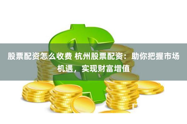 股票配资怎么收费 杭州股票配资：助你把握市场机遇，实现财富增值