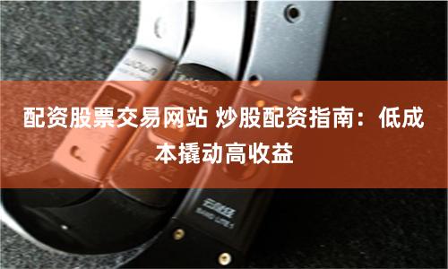 配资股票交易网站 炒股配资指南：低成本撬动高收益