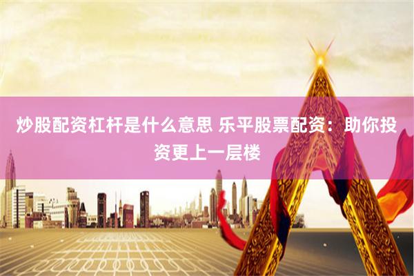 炒股配资杠杆是什么意思 乐平股票配资：助你投资更上一层楼