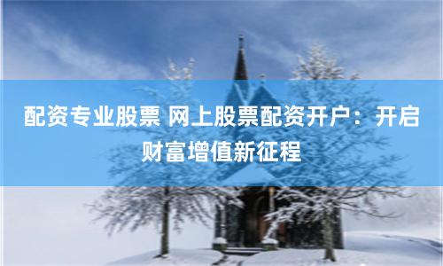 配资专业股票 网上股票配资开户：开启财富增值新征程