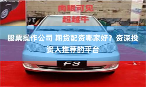 股票操作公司 期货配资哪家好？资深投资人推荐的平台