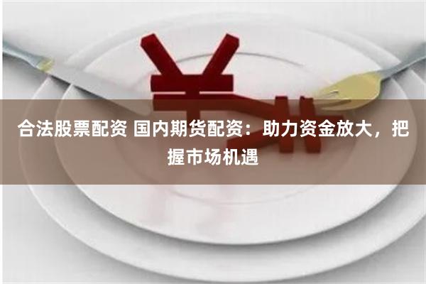 合法股票配资 国内期货配资：助力资金放大，把握市场机遇