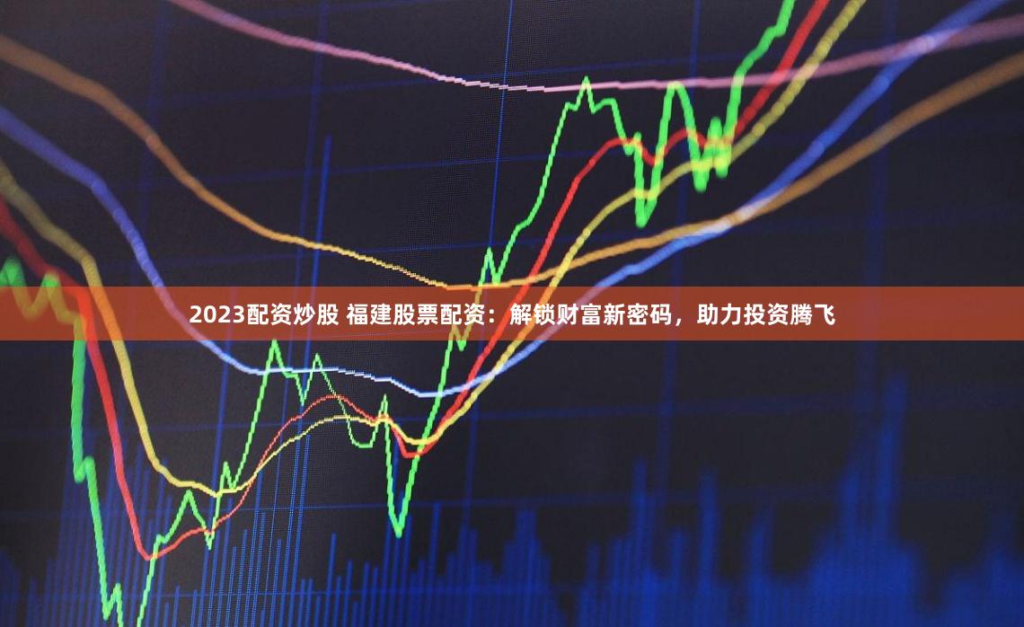 2023配资炒股 福建股票配资：解锁财富新密码，助力投资腾飞
