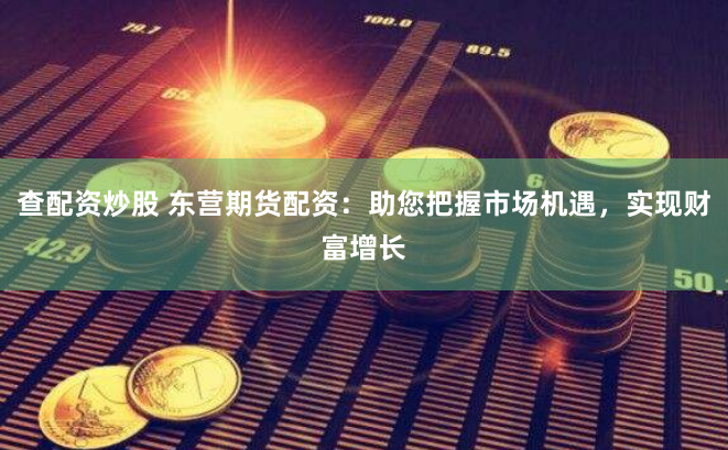 查配资炒股 东营期货配资：助您把握市场机遇，实现财富增长