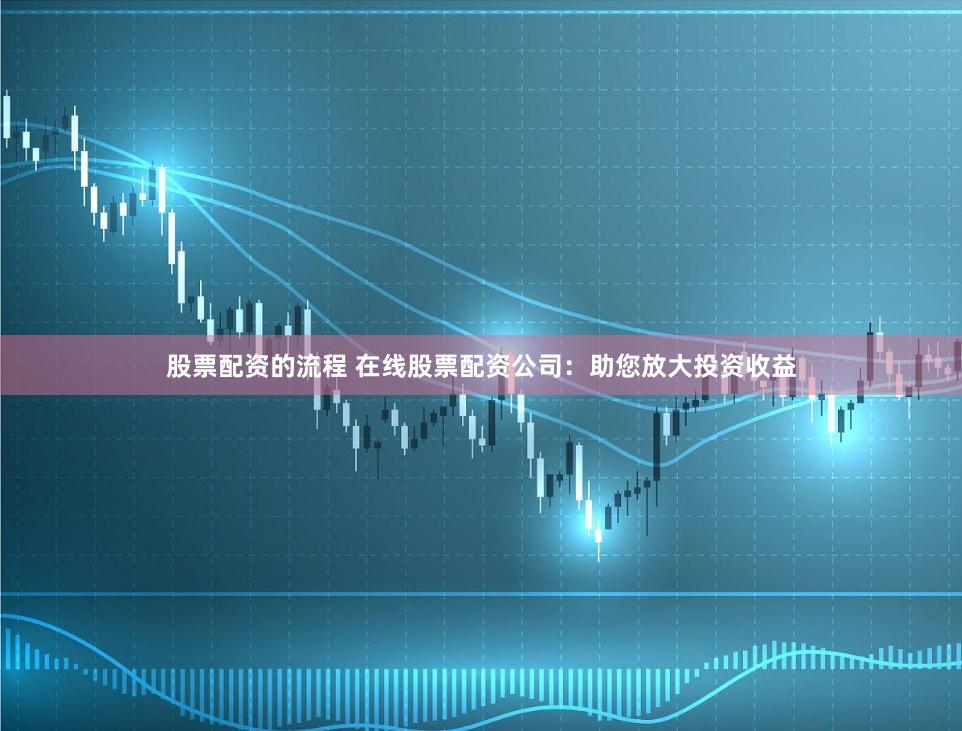 股票配资的流程 在线股票配资公司：助您放大投资收益