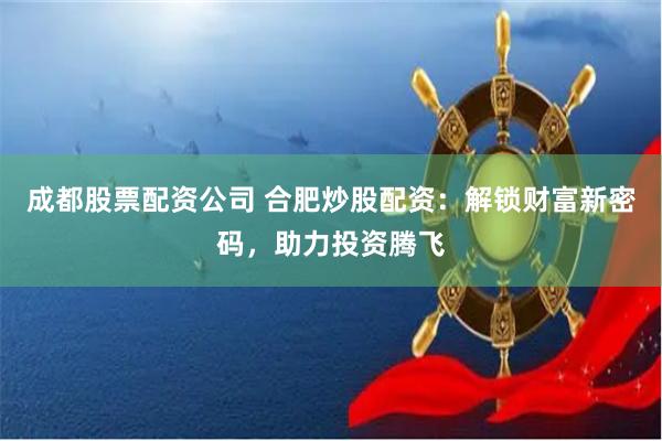成都股票配资公司 合肥炒股配资：解锁财富新密码，助力投资腾飞
