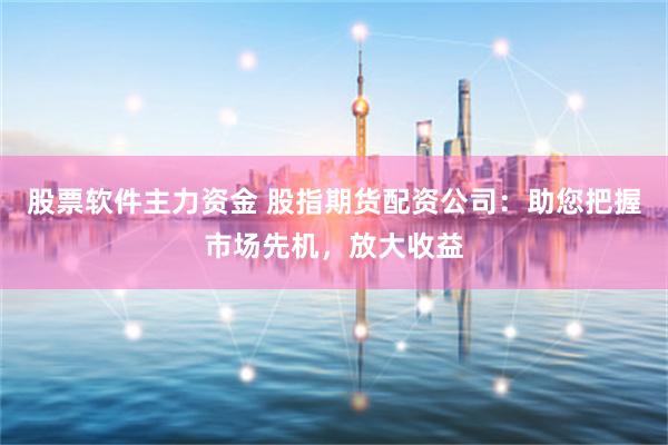 股票软件主力资金 股指期货配资公司：助您把握市场先机，放大收益