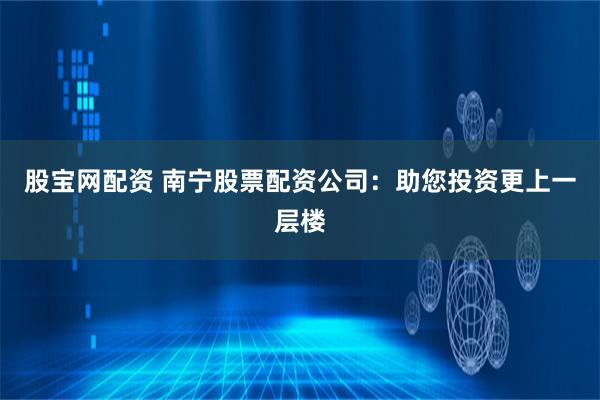 股宝网配资 南宁股票配资公司：助您投资更上一层楼