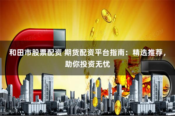 和田市股票配资 期货配资平台指南：精选推荐，助你投资无忧