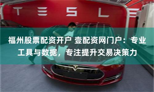 福州股票配资开户 壹配资网门户：专业工具与数据，专注提升交易决策力