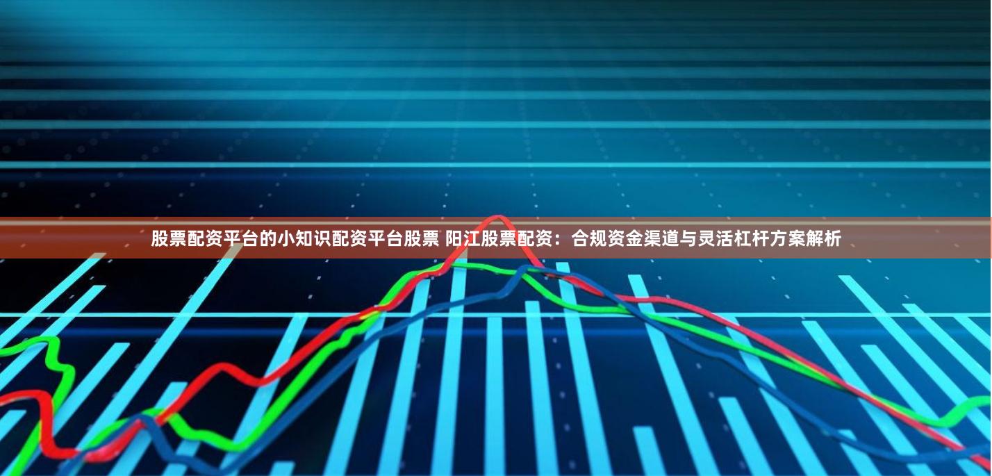 股票配资平台的小知识配资平台股票 阳江股票配资：合规资金渠道与灵活杠杆方案解析
