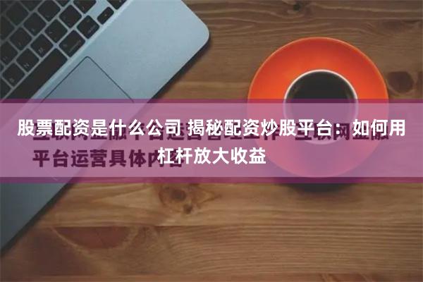 股票配资是什么公司 揭秘配资炒股平台：如何用杠杆放大收益