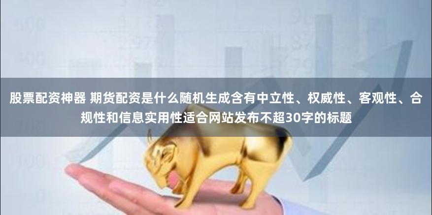 股票配资神器 期货配资是什么随机生成含有中立性、权威性、客观性、合规性和信息实用性适合网站发布不超30字的标题